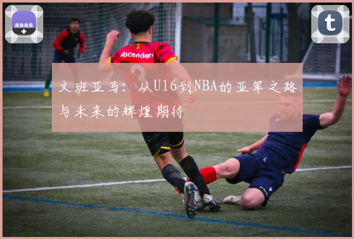 文班亚马:从U16到NBA的亚军之路与未来的辉煌期待