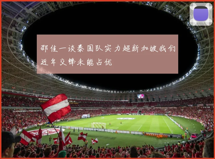 邵佳一谈泰国队实力超新加坡我们近年交锋未能占优