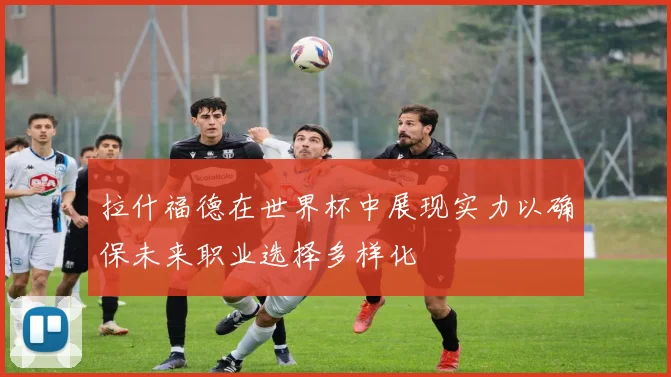 拉什福德在世界杯中展现实力以确保未来职业选择多样化