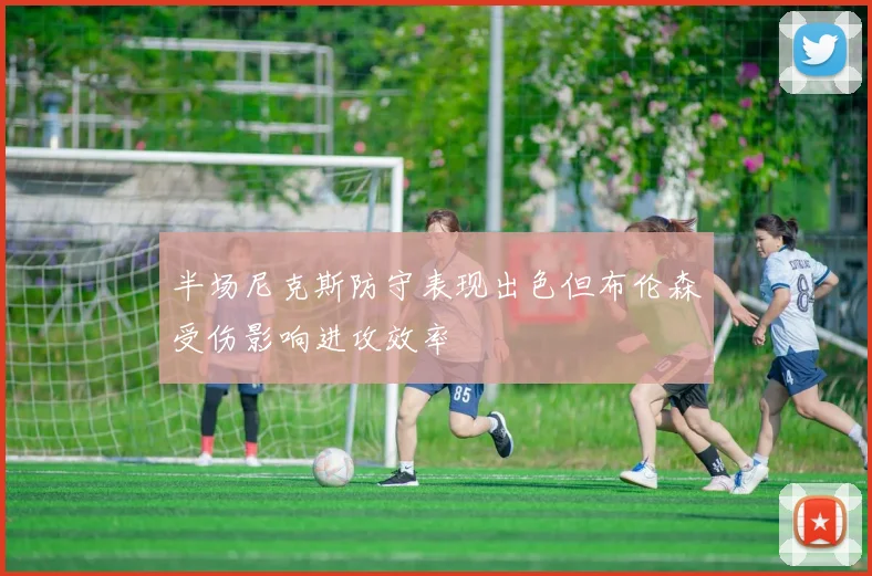 半场尼克斯防守表现出色但布伦森受伤影响进攻效率