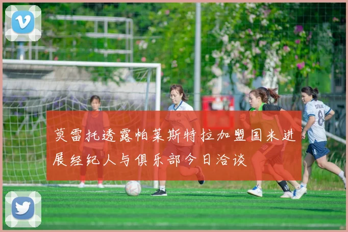 莫雷托透露帕莱斯特拉加盟国米进展经纪人与俱乐部今日洽谈