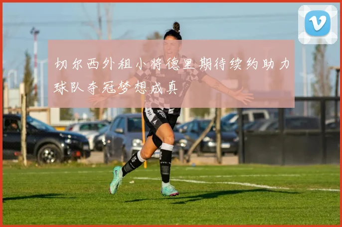 切尔西外租小将德里期待续约助力球队夺冠梦想成真