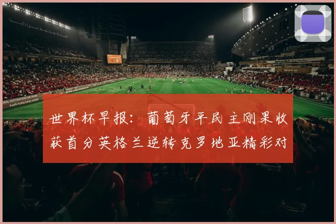 世界杯早报:葡萄牙平民主刚果收获首分英格兰逆转克罗地亚精彩对决