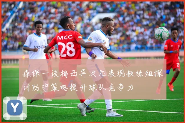 森保一谈梅西异次元表现教练组探讨防守策略提升球队竞争力