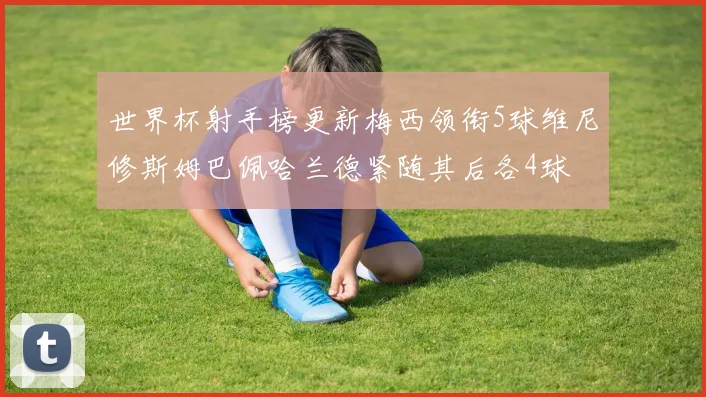 世界杯射手榜更新梅西领衔5球维尼修斯姆巴佩哈兰德紧随其后各4球