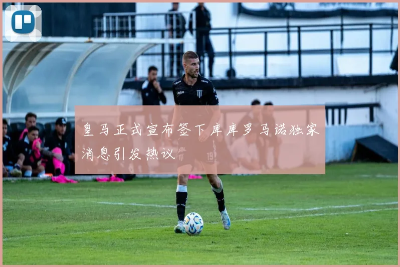 皇马正式宣布签下库库罗马诺独家消息引发热议