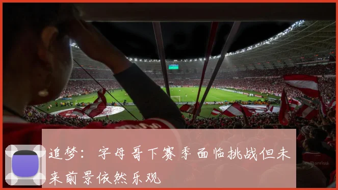 追梦:字母哥下赛季面临挑战但未来前景依然乐观