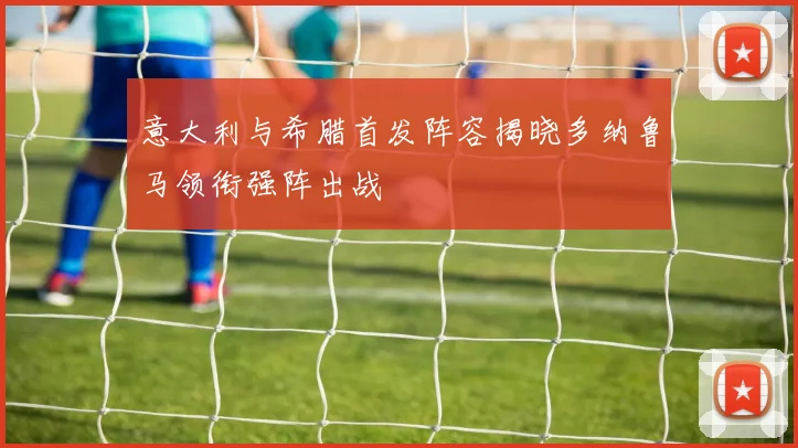 意大利与希腊首发阵容揭晓多纳鲁马领衔强阵出战
