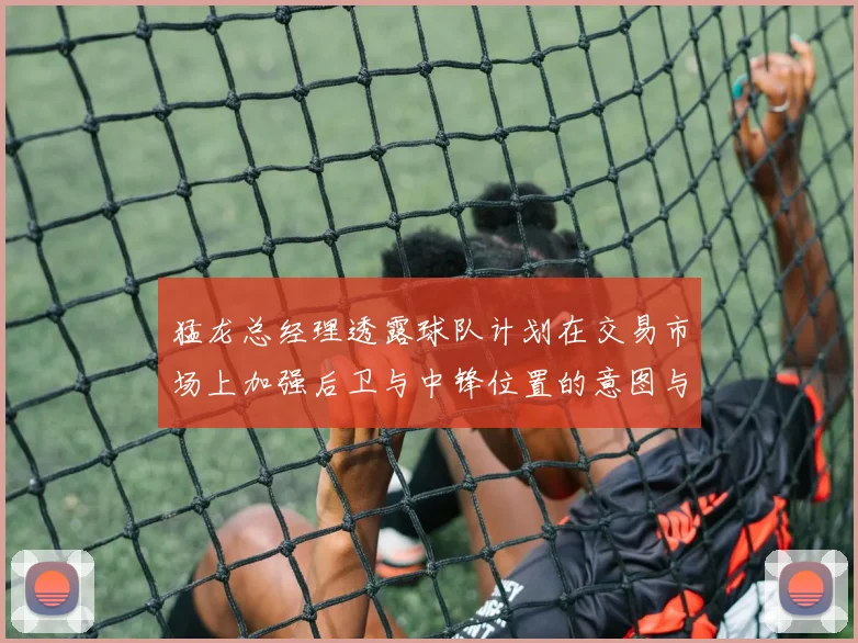 猛龙总经理透露球队计划在交易市场上加强后卫与中锋位置的意图与目标