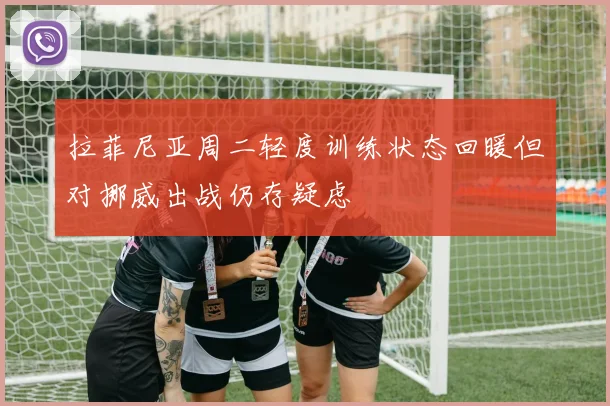 拉菲尼亚周二轻度训练状态回暖但对挪威出战仍存疑虑