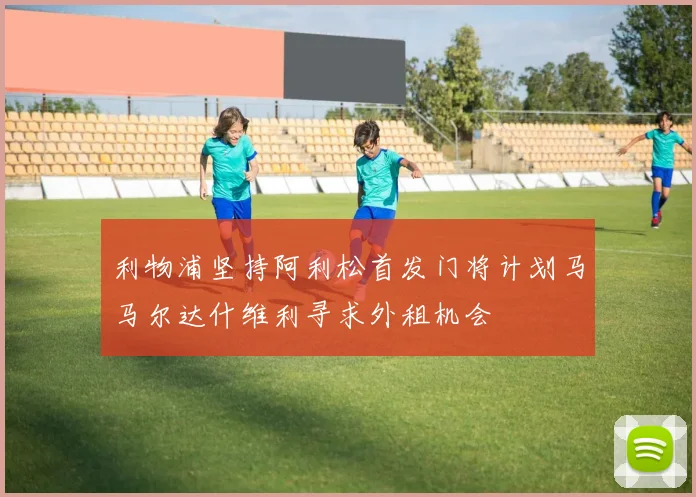 利物浦坚持阿利松首发门将计划马马尔达什维利寻求外租机会