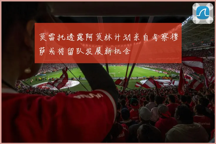 莫雷托透露阿莫林计划亲自考察穆萨或将留队发展新机会