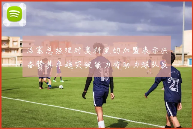 活塞总经理对奥科里的加盟表示兴奋赞其卓越突破能力将助力球队发展