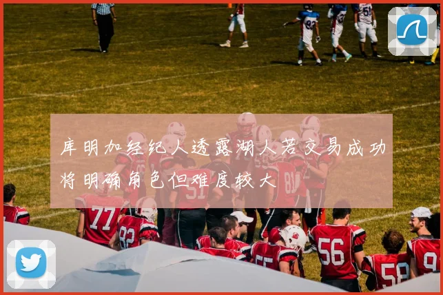 库明加经纪人透露湖人若交易成功将明确角色但难度较大
