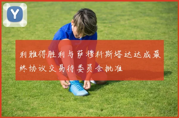 利雅得胜利与萨穆科斯塔达达成最终协议交易待委员会批准