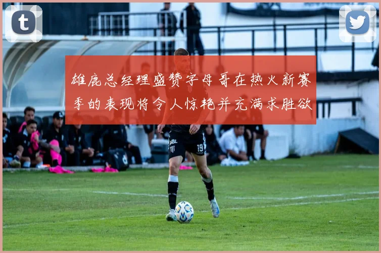 雄鹿总经理盛赞字母哥在热火新赛季的表现将令人惊艳并充满求胜欲