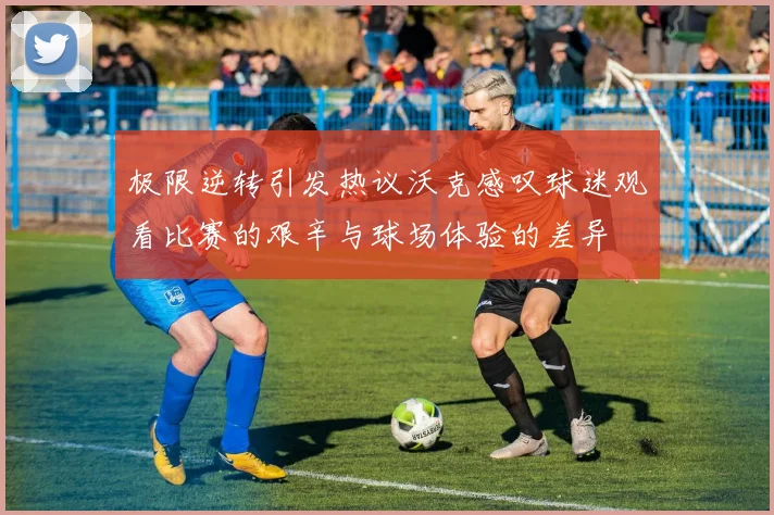 极限逆转引发热议沃克感叹球迷观看比赛的艰辛与球场体验的差异