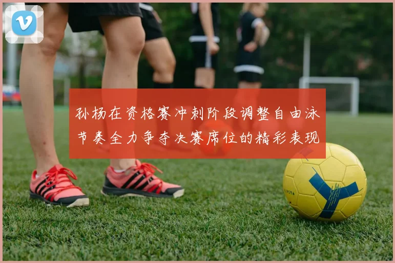 孙杨在资格赛冲刺阶段调整自由泳节奏全力争夺决赛席位的精彩表现