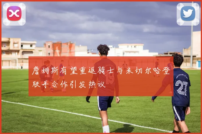 詹姆斯有望重返骑士与米切尔哈登联手合作引发热议