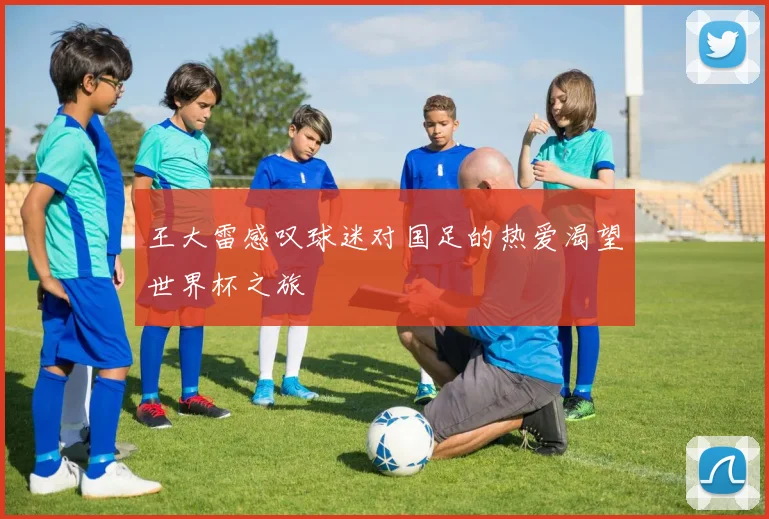 王大雷感叹球迷对国足的热爱渴望世界杯之旅