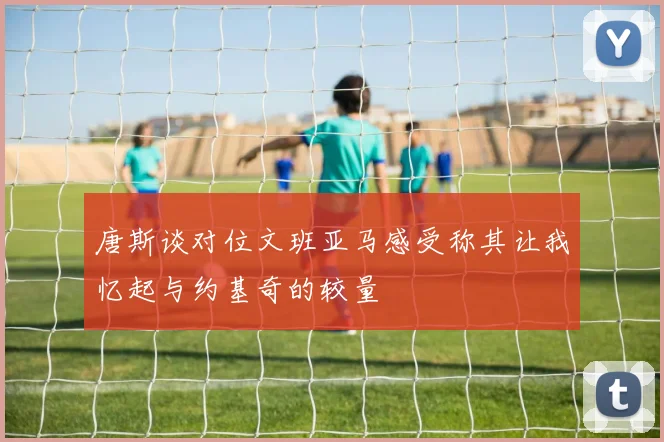 唐斯谈对位文班亚马感受称其让我忆起与约基奇的较量