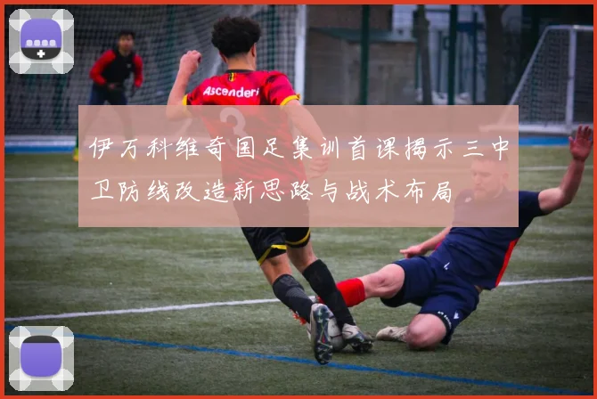 伊万科维奇国足集训首课揭示三中卫防线改造新思路与战术布局