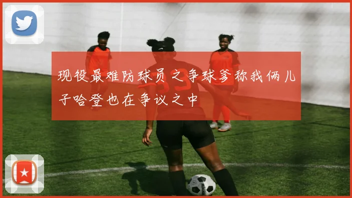 现役最难防球员之争球爹称我俩儿子哈登也在争议之中