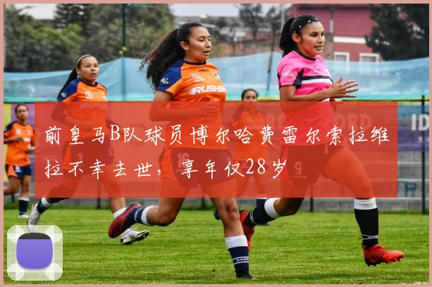 前皇马B队球员博尔哈费雷尔索拉维拉不幸去世，享年仅28岁