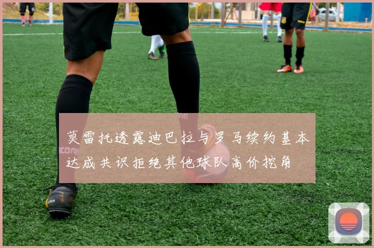 莫雷托透露迪巴拉与罗马续约基本达成共识拒绝其他球队高价挖角