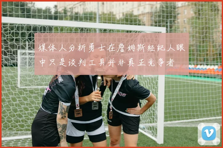 媒体人分析勇士在詹姆斯经纪人眼中只是谈判工具并非真正竞争者
